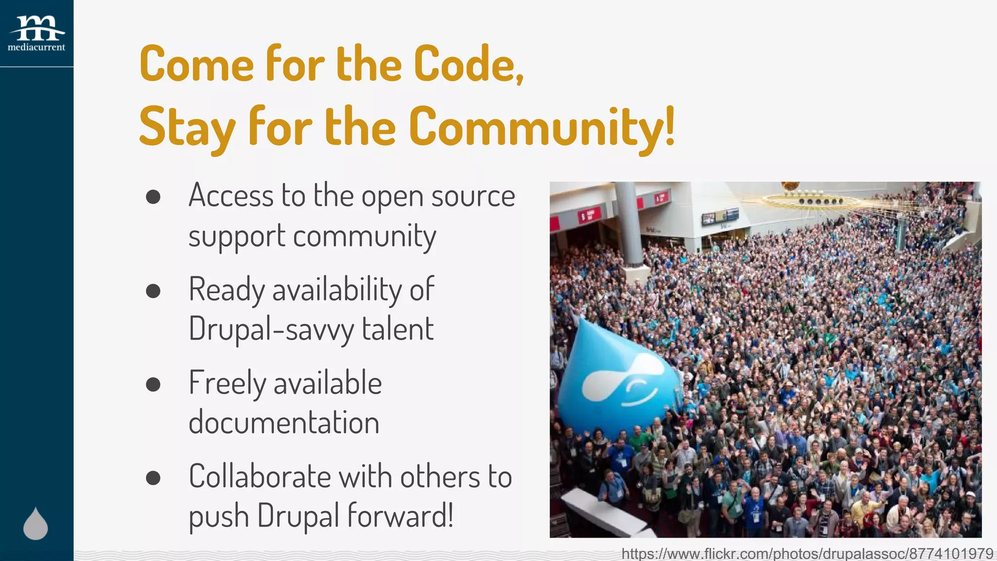 Come for the Code,
Stay for the Community!
● Access to the open source
support community
● Ready availability of
Drupal-savvy talent
● Freely available
documentation
● Collaborate with others to
push Drupal forward!
https://www.flickr.com/photos/drupalassoc/8774101979
 