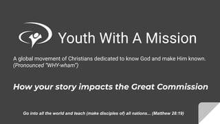 Youth With A Mission
A global movement of Christians dedicated to know God and make Him known.
(Pronounced “WHY-wham”)
How your story impacts the Great Commission
Go into all the world and teach (make disciples of) all nations... (Matthew 28:19)
 