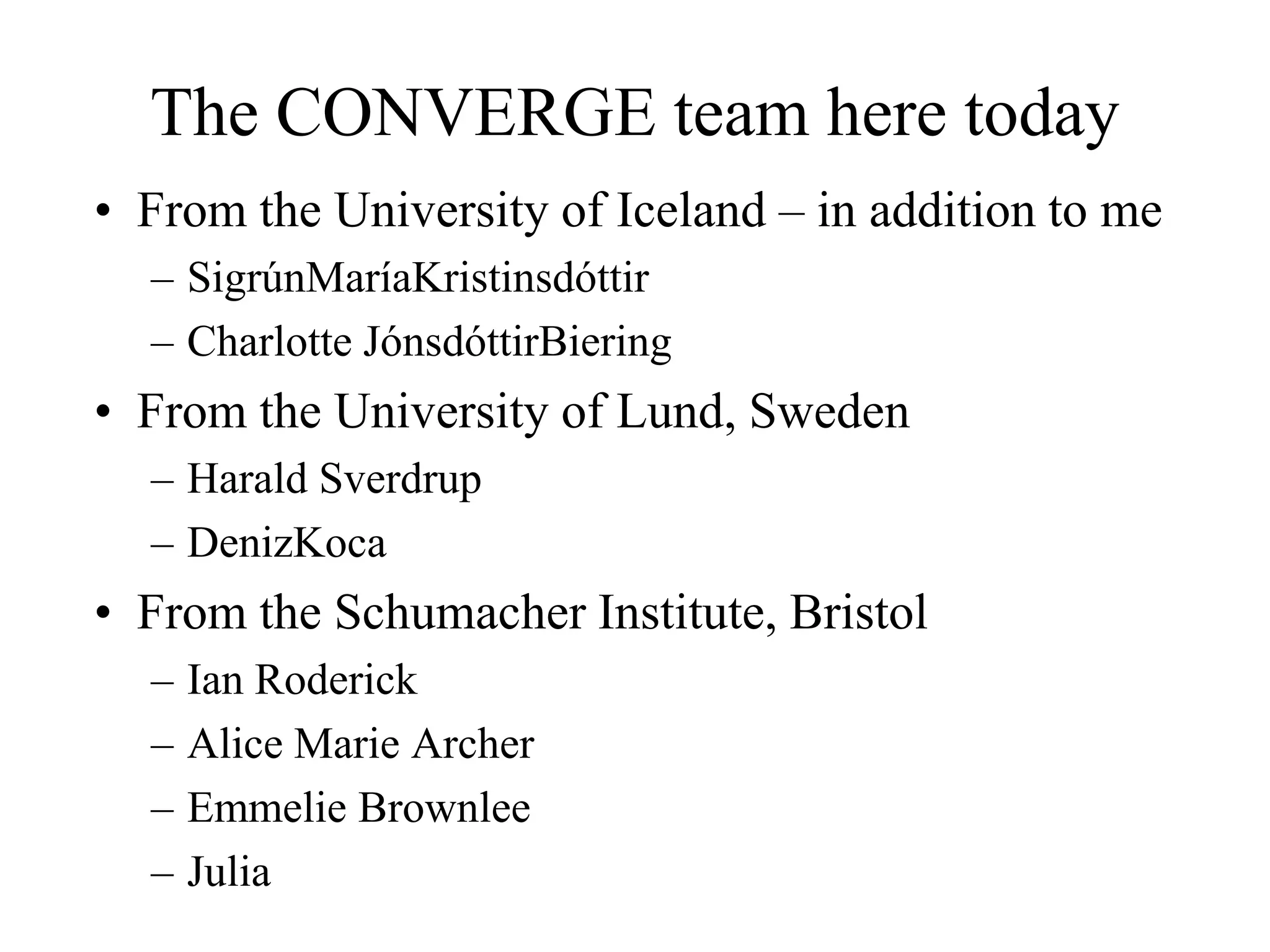 The CONVERGE team here today
• From the University of Iceland – in addition to me
  – SigrúnMaríaKristinsdóttir
  – Charlotte JónsdóttirBiering
• From the University of Lund, Sweden
  – Harald Sverdrup
  – DenizKoca
• From the Schumacher Institute, Bristol
  –   Ian Roderick
  –   Alice Marie Archer
  –   Emmelie Brownlee
  –   Julia
 