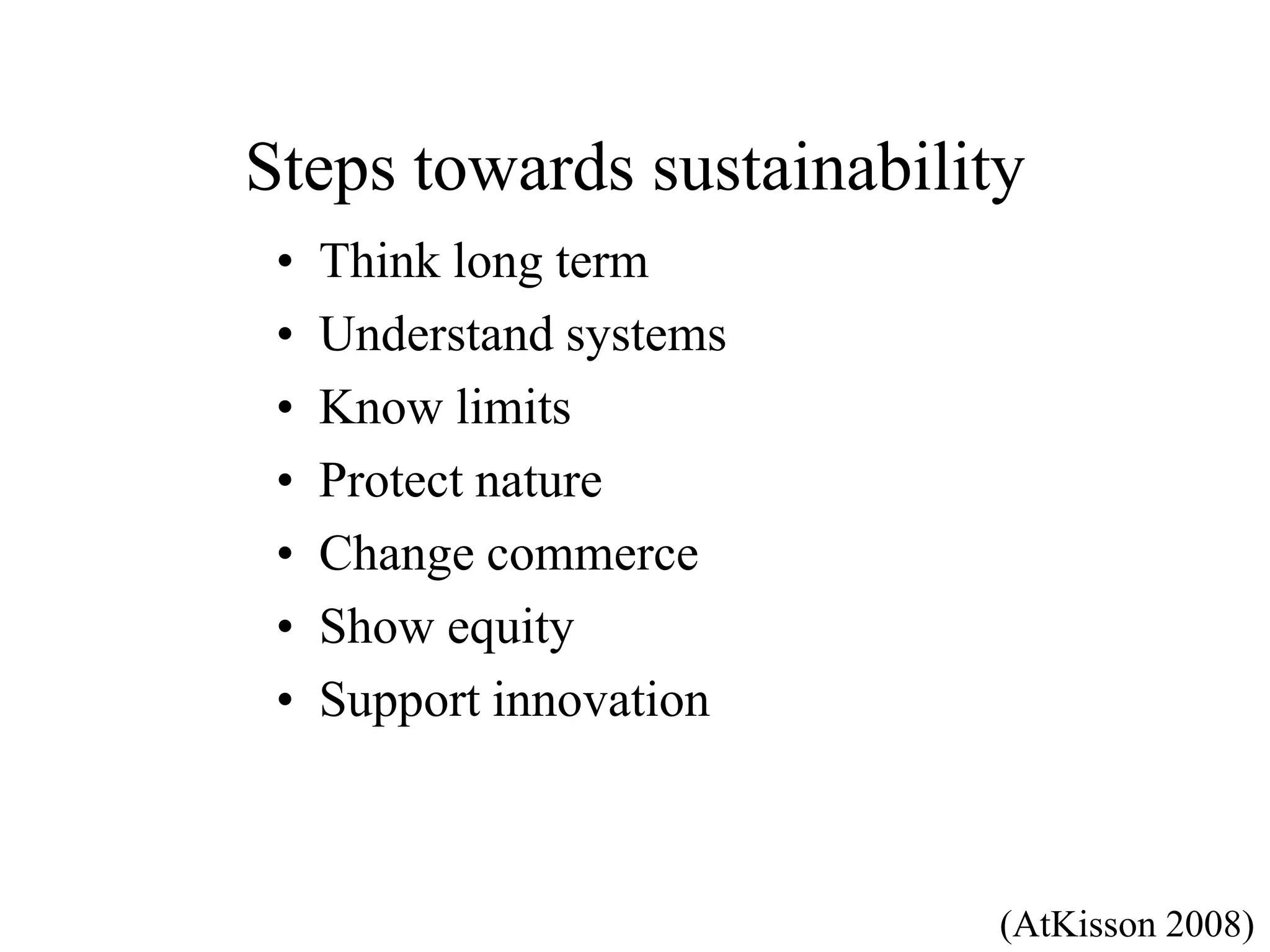 Steps towards sustainability
 •   Think long term
 •   Understand systems
 •   Know limits
 •   Protect nature
 •   Change commerce
 •   Show equity
 •   Support innovation



                           (AtKisson 2008)
 