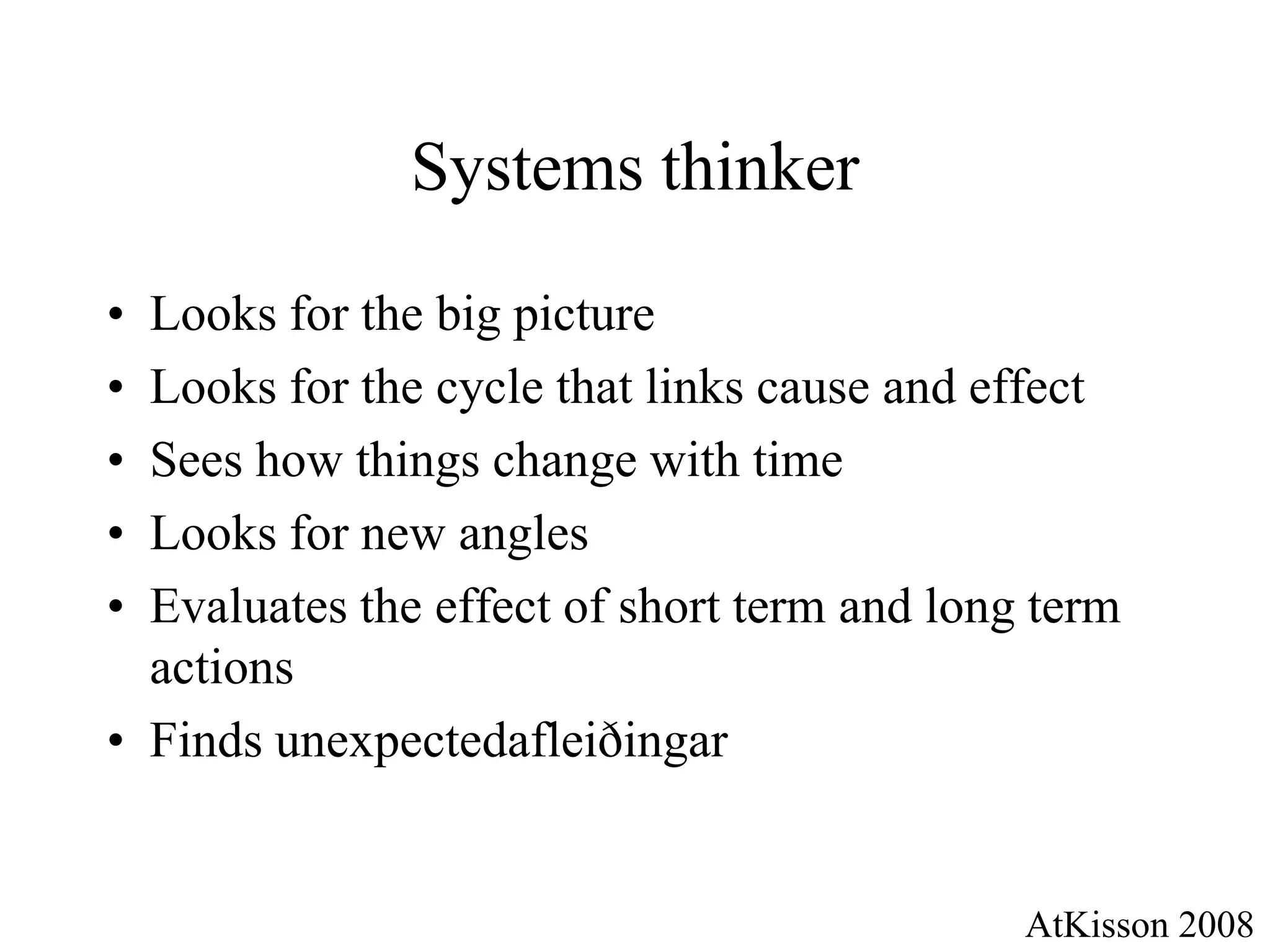 Systems thinker

• Looks for the big picture
• Looks for the cycle that links cause and effect
• Sees how things change with time
• Looks for new angles
• Evaluates the effect of short term and long term
  actions
• Finds unexpectedafleiðingar


                                             AtKisson 2008
 
