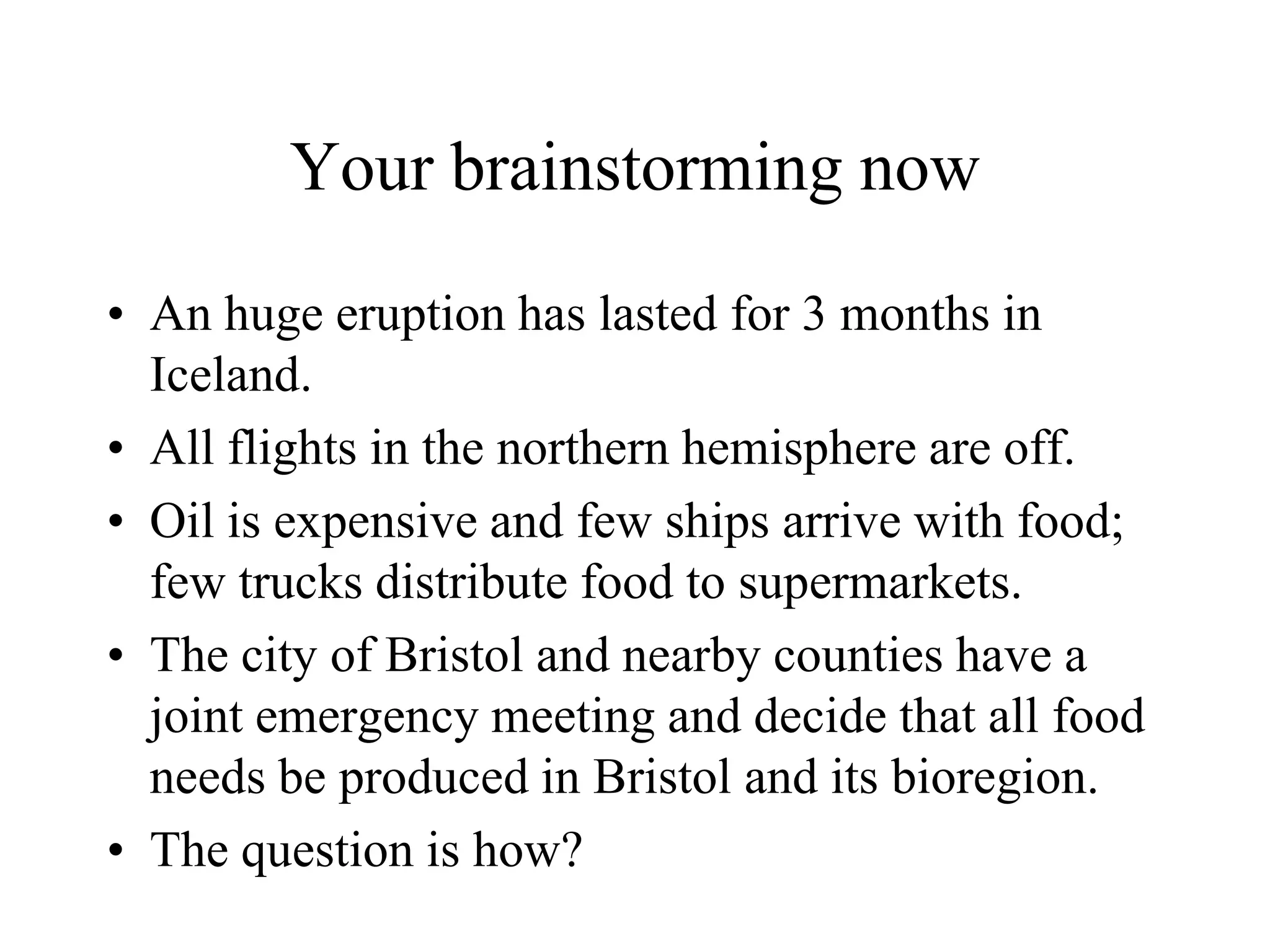Your brainstorming now

• An huge eruption has lasted for 3 months in
  Iceland.
• All flights in the northern hemisphere are off.
• Oil is expensive and few ships arrive with food;
  few trucks distribute food to supermarkets.
• The city of Bristol and nearby counties have a
  joint emergency meeting and decide that all food
  needs be produced in Bristol and its bioregion.
• The question is how?
 
