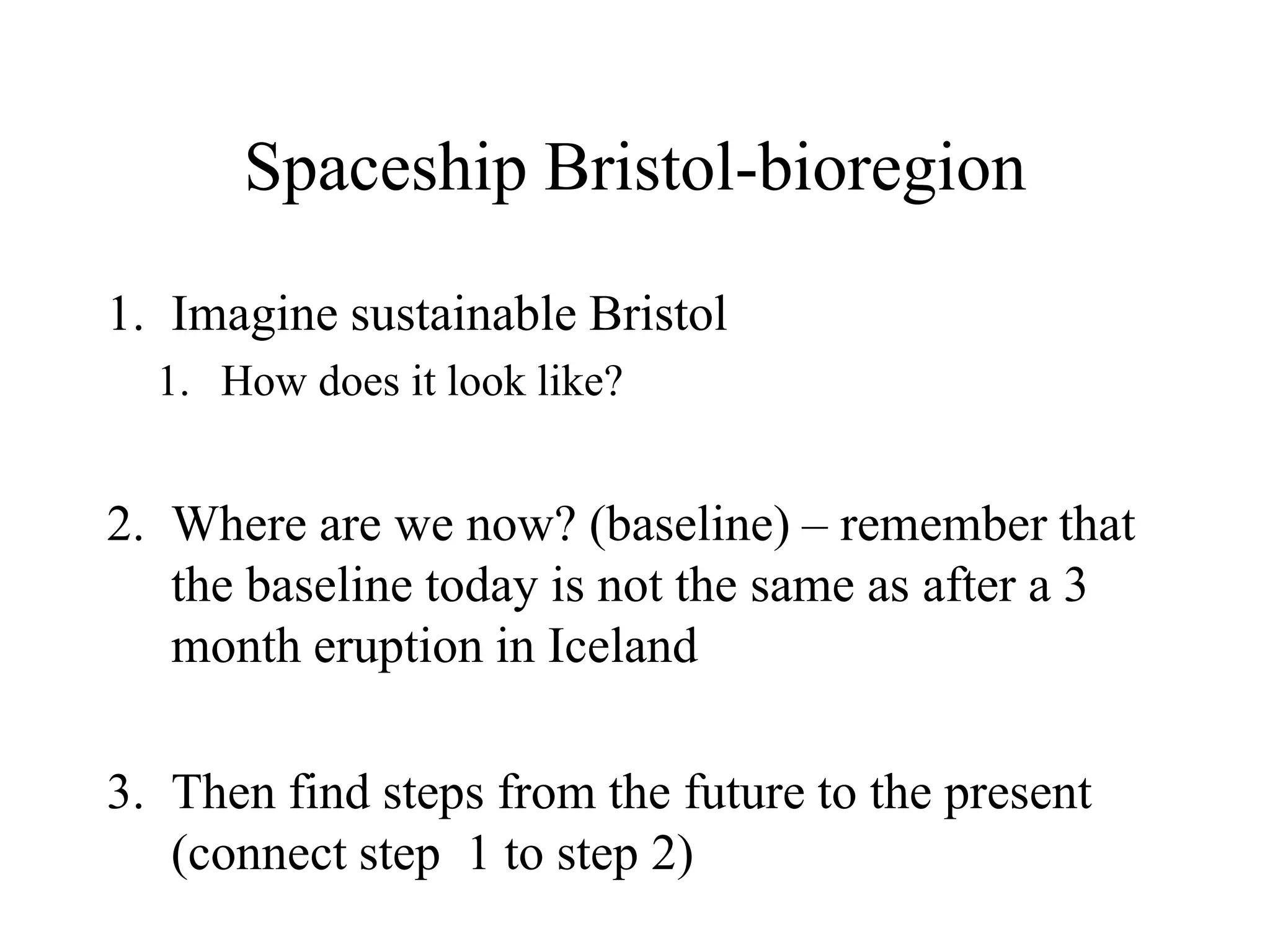 Spaceship Bristol-bioregion

1. Imagine sustainable Bristol
  1. How does it look like?


2. Where are we now? (baseline) – remember that
   the baseline today is not the same as after a 3
   month eruption in Iceland

3. Then find steps from the future to the present
   (connect step 1 to step 2)
 
