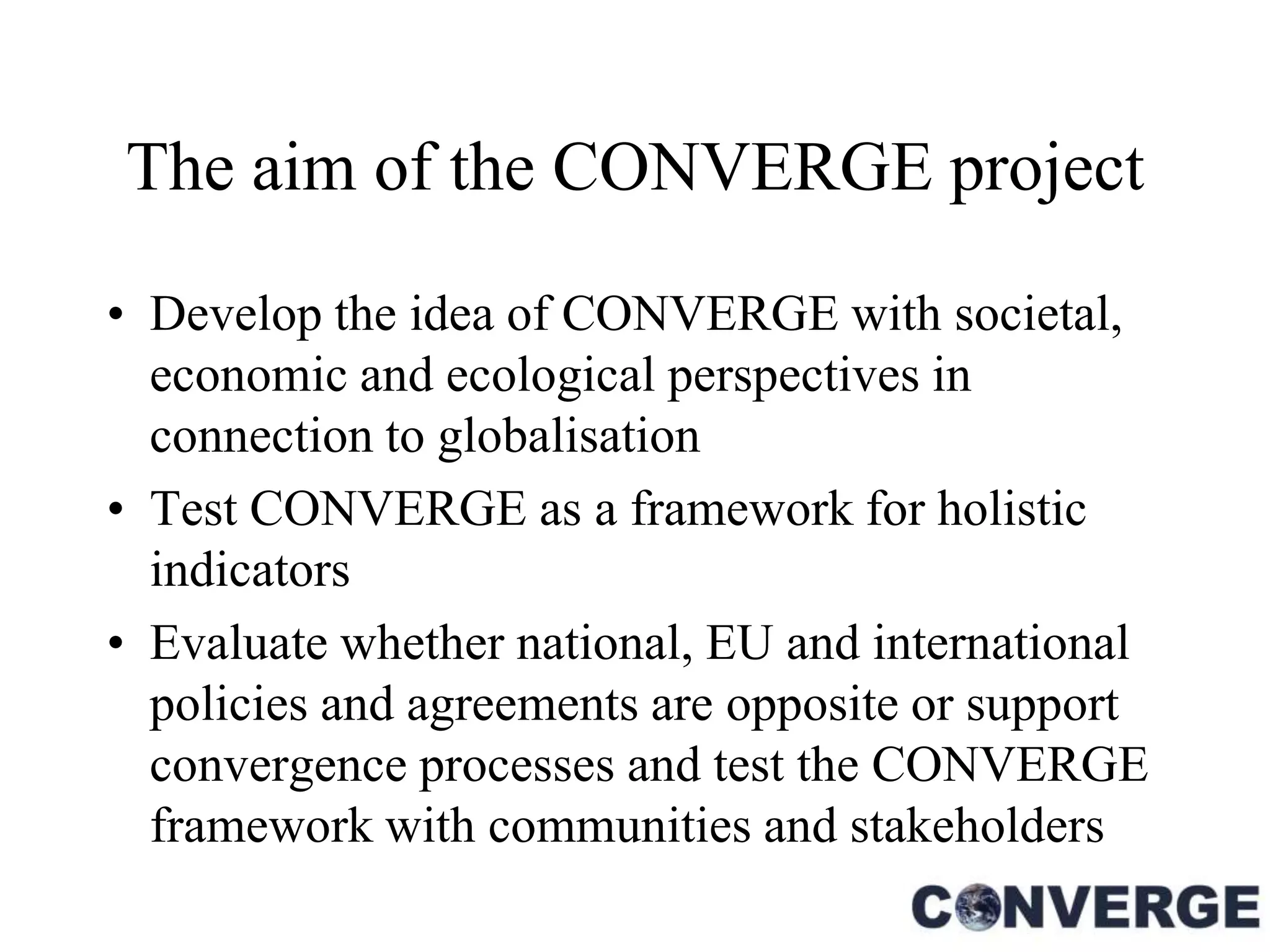 The aim of the CONVERGE project

• Develop the idea of CONVERGE with societal,
  economic and ecological perspectives in
  connection to globalisation
• Test CONVERGE as a framework for holistic
  indicators
• Evaluate whether national, EU and international
  policies and agreements are opposite or support
  convergence processes and test the CONVERGE
  framework with communities and stakeholders
 