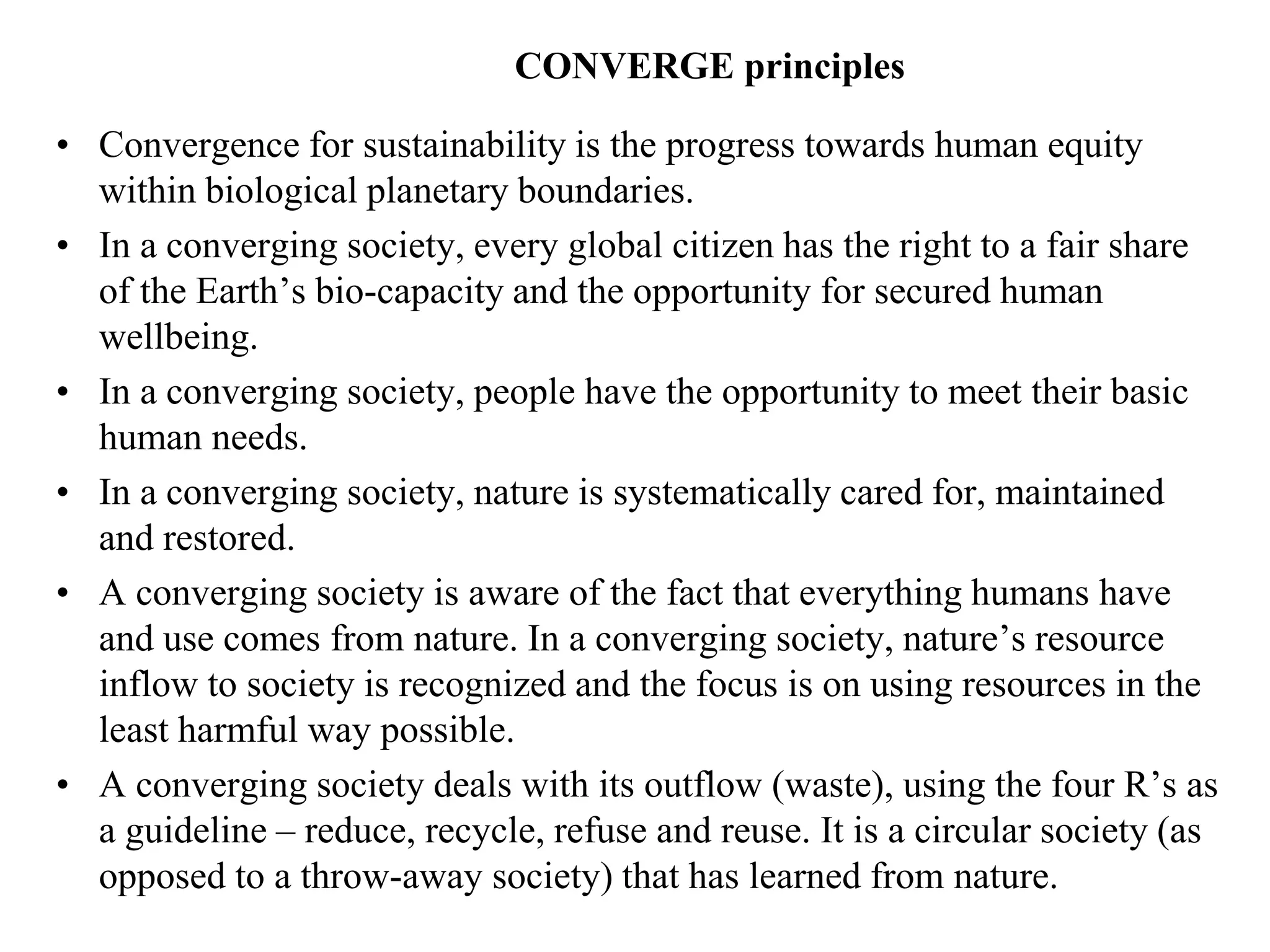 CONVERGE principles

• Convergence for sustainability is the progress towards human equity
  within biological planetary boundaries.
• In a converging society, every global citizen has the right to a fair share
  of the Earth’s bio-capacity and the opportunity for secured human
  wellbeing.
• In a converging society, people have the opportunity to meet their basic
  human needs.
• In a converging society, nature is systematically cared for, maintained
  and restored.
• A converging society is aware of the fact that everything humans have
  and use comes from nature. In a converging society, nature’s resource
  inflow to society is recognized and the focus is on using resources in the
  least harmful way possible.
• A converging society deals with its outflow (waste), using the four R’s as
  a guideline – reduce, recycle, refuse and reuse. It is a circular society (as
  opposed to a throw-away society) that has learned from nature.
 