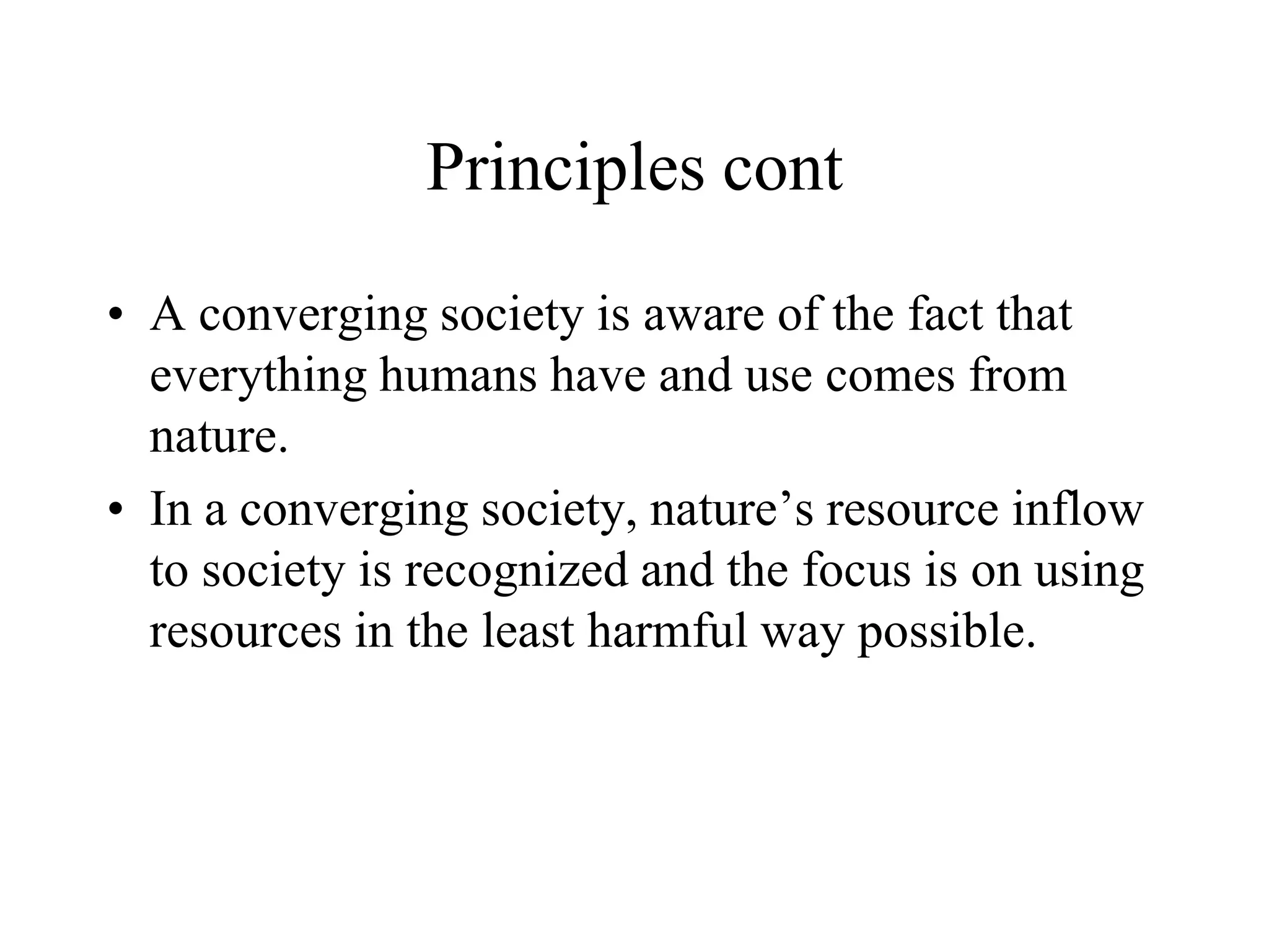 Principles cont

• A converging society is aware of the fact that
  everything humans have and use comes from
  nature.
• In a converging society, nature’s resource inflow
  to society is recognized and the focus is on using
  resources in the least harmful way possible.
 