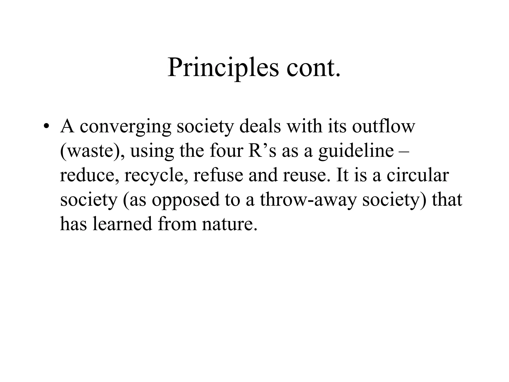 Principles cont.

• A converging society deals with its outflow
  (waste), using the four R’s as a guideline –
  reduce, recycle, refuse and reuse. It is a circular
  society (as opposed to a throw-away society) that
  has learned from nature.
 