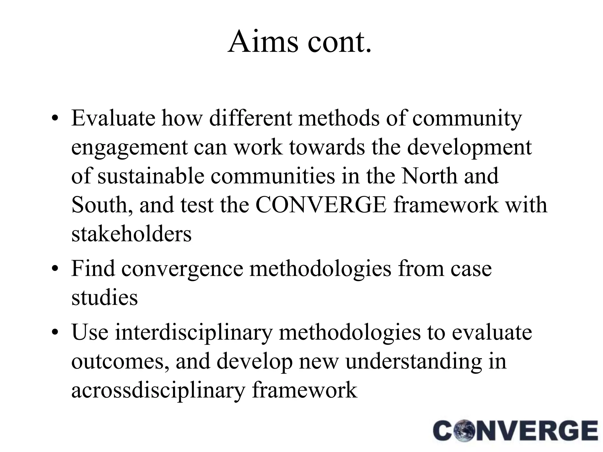 Aims cont.

• Evaluate how different methods of community
  engagement can work towards the development
  of sustainable communities in the North and
  South, and test the CONVERGE framework with
  stakeholders
• Find convergence methodologies from case
  studies
• Use interdisciplinary methodologies to evaluate
  outcomes, and develop new understanding in
  acrossdisciplinary framework
 