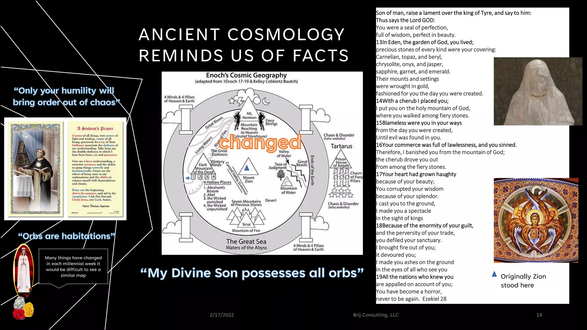 2/17/2022 Brij Consulting, LLC 19
ANCIENT COSMOLOGY
REMINDS US OF FACTS
Son of man, raise a lament over the king of Tyre, and say to him:
Thus says the Lord GOD:
You were a seal of perfection,
full of wisdom, perfect in beauty.
13In Eden, the garden of God, you lived;
precious stones of every kind were your covering:
Carnelian, topaz, and beryl,
chrysolite, onyx, and jasper,
sapphire, garnet, and emerald.
Their mounts and settings
were wrought in gold,
fashioned for you the day you were created.
14With a cherub I placed you;
I put you on the holy mountain of God,
where you walked among fiery stones.
15Blameless were you in your ways
from the day you were created,
Until evil was found in you.
16Your commerce was full of lawlessness, and you sinned.
Therefore, I banished you from the mountain of God;
the cherub drove you out
from among the fiery stones.
17Your heart had grown haughty
because of your beauty;
You corrupted your wisdom
because of your splendor.
I cast you to the ground,
I made you a spectacle
in the sight of kings
18Because of the enormity of your guilt,
and the perversity of your trade,
you defiled your sanctuary.
I brought fire out of you;
it devoured you;
I made you ashes on the ground
in the eyes of all who see you
19All the nations who knew you
are appalled on account of you;
You have become a horror,
never to be again. Ezekiel 28
Originally Zion
stood here
Many things have changed
in each millennial week it
would be difficult to see a
similar map
 
