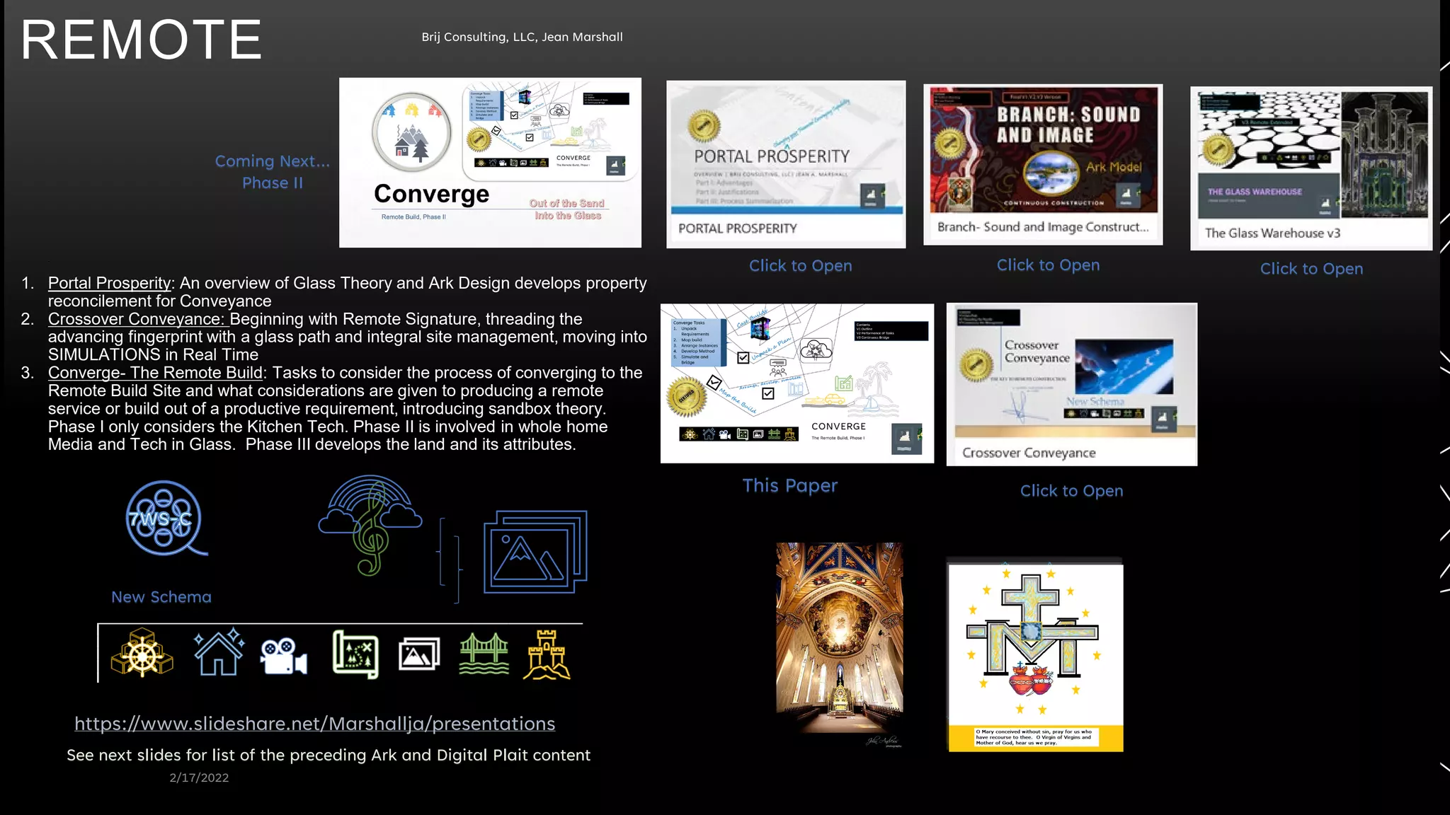 REMOTE
2/17/2022
Brij Consulting, LLC, Jean Marshall
https://www.slideshare.net/Marshallja/presentations
See next slides for list of the preceding Ark and Digital Plait content
1. Portal Prosperity: An overview of Glass Theory and Ark Design develops property
reconcilement for Conveyance
2. Crossover Conveyance: Beginning with Remote Signature, threading the
advancing fingerprint with a glass path and integral site management, moving into
SIMULATIONS in Real Time
3. Converge- The Remote Build: Tasks to consider the process of converging to the
Remote Build Site and what considerations are given to producing a remote
service or build out of a productive requirement, introducing sandbox theory.
Phase I only considers the Kitchen Tech. Phase II is involved in whole home
Media and Tech in Glass. Phase III develops the land and its attributes.
New Schema
This Paper Click to Open
Click to Open Click to Open Click to Open
Coming Next…
Phase II
 