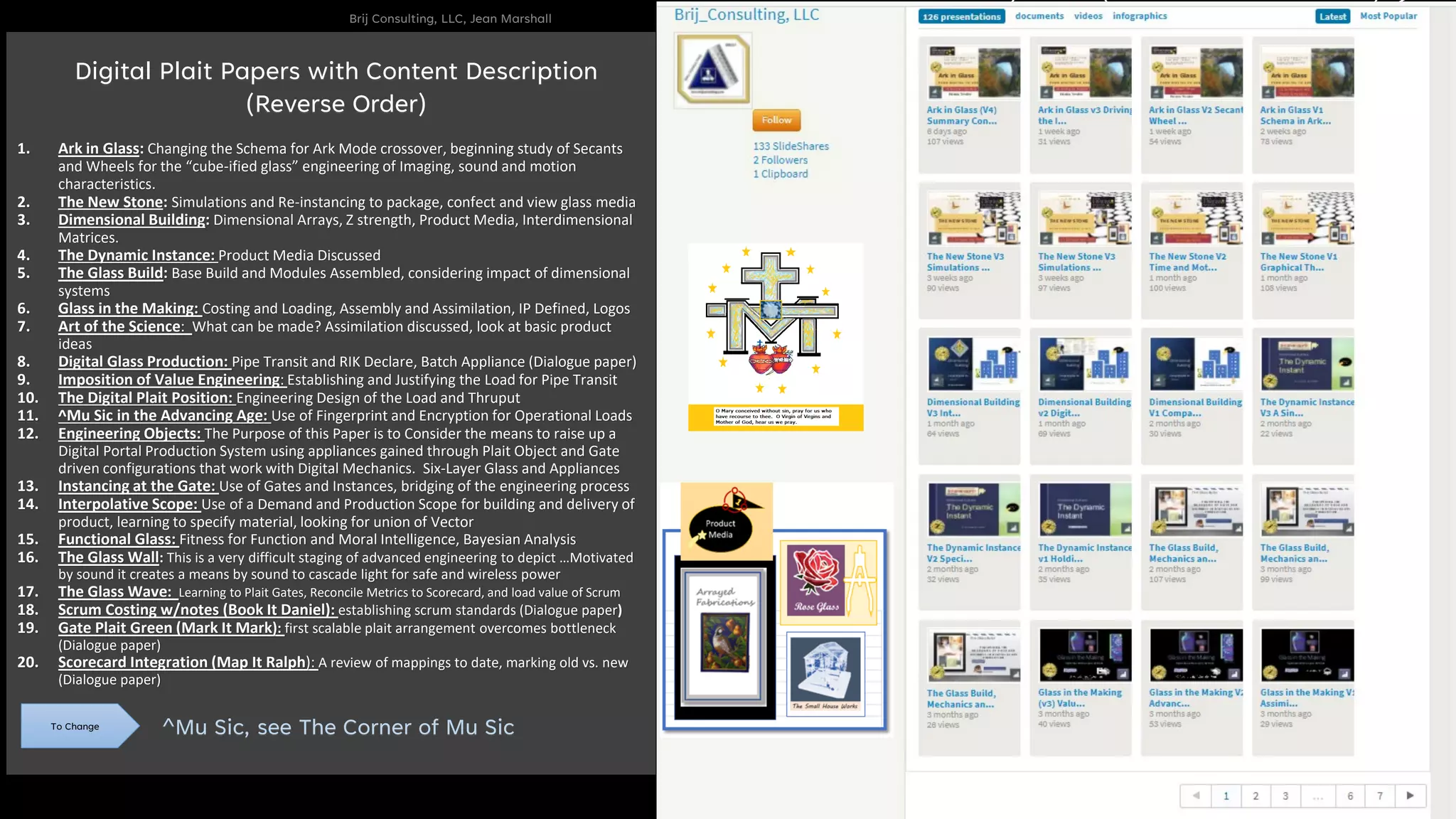 Brij Consulting, LLC, Jean Marshall
24
1. Ark in Glass: Changing the Schema for Ark Mode crossover, beginning study of Secants
and Wheels for the “cube-ified glass” engineering of Imaging, sound and motion
characteristics.
2. The New Stone: Simulations and Re-instancing to package, confect and view glass media
3. Dimensional Building: Dimensional Arrays, Z strength, Product Media, Interdimensional
Matrices.
4. The Dynamic Instance: Product Media Discussed
5. The Glass Build: Base Build and Modules Assembled, considering impact of dimensional
systems
6. Glass in the Making: Costing and Loading, Assembly and Assimilation, IP Defined, Logos
7. Art of the Science: What can be made? Assimilation discussed, look at basic product
ideas
8. Digital Glass Production: Pipe Transit and RIK Declare, Batch Appliance (Dialogue paper)
9. Imposition of Value Engineering: Establishing and Justifying the Load for Pipe Transit
10. The Digital Plait Position: Engineering Design of the Load and Thruput
11. ^Mu Sic in the Advancing Age: Use of Fingerprint and Encryption for Operational Loads
12. Engineering Objects: The Purpose of this Paper is to Consider the means to raise up a
Digital Portal Production System using appliances gained through Plait Object and Gate
driven configurations that work with Digital Mechanics. Six-Layer Glass and Appliances
13. Instancing at the Gate: Use of Gates and Instances, bridging of the engineering process
14. Interpolative Scope: Use of a Demand and Production Scope for building and delivery of
product, learning to specify material, looking for union of Vector
15. Functional Glass: Fitness for Function and Moral Intelligence, Bayesian Analysis
16. The Glass Wall: This is a very difficult staging of advanced engineering to depict …Motivated
by sound it creates a means by sound to cascade light for safe and wireless power
17. The Glass Wave: Learning to Plait Gates, Reconcile Metrics to Scorecard, and load value of Scrum
18. Scrum Costing w/notes (Book It Daniel): establishing scrum standards (Dialogue paper)
19. Gate Plait Green (Mark It Mark): first scalable plait arrangement overcomes bottleneck
(Dialogue paper)
20. Scorecard Integration (Map It Ralph): A review of mappings to date, marking old vs. new
(Dialogue paper)
^Mu Sic, see The Corner of Mu Sic
To Change
Digital Plait Papers with Content Description
(Reverse Order)
 