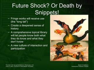 Fringe works will receive use (the “long tail”) Create a deepened sense of history A comprehensive topical library will let people know both what they do know and what they don’t know A new culture of interaction and participation Future Shock? Or Death by Snippets! 