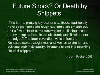 Future Shock? Or Death by Snippets! “ This is … a pretty grisly scenario … Books traditionally have edges: some are rough-cut, some are smooth-cut, and a few, at least at my extravagant publishing house, are even top-stained. In the electronic anthill, where are the edges? The book revolution, which, from the Renaissance on, taught men and women to cherish and cultivate their individuality, threatens to end in a sparkling cloud of snippets.” - John Updike, 2006 