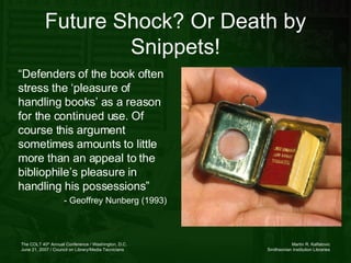 Future Shock? Or Death by Snippets! “ Defenders of the book often stress the ‘pleasure of handling books’ as a reason for the continued use. Of course this argument sometimes amounts to little more than an appeal to the bibliophile’s pleasure in handling his possessions” - Geoffrey Nunberg (1993)  