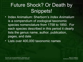Index Animalium: Sherborn’s  Index Animalium  is a compendium of zoological taxonomic species nomenclature from 1758 to 1850.  For each species described in this period it clearly lists the genus name, author, publication, pages, and date Lists over 400,000 taxonomic names  Future Shock? Or Death by Snippets! 