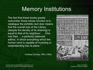 Memory Institutions The fact that these books greatly outnumber those whose function is to catalogue the exhibits next door means that the overall size of the Library (despite the density of its shelving) is equal to that of its neighbour …. One had then … a perfectly balanced edifice, in which everything which the human mind is capable of inventing or understanding has its place.”  - Andrew Crumey,  Pfitz  (1995) 