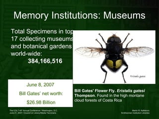 Total Specimens in top 17 collecting museums and botanical gardens world-wide: 384,166,516 Memory Institutions: Museums Bill Gates' Flower Fly.  Eristalis gatesi  Thompson . Found in the high montane cloud forests of Costa Rica  June 8, 2007  Bill Gates’ net worth: $26.98 Billion 
