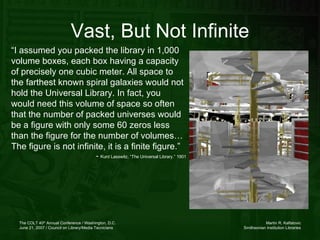 Vast, But Not Infinite “ I assumed you packed the library in 1,000 volume boxes, each box having a capacity of precisely one cubic meter. All space to the farthest known spiral galaxies would not hold the Universal Library. In fact, you would need this volume of space so often that the number of packed universes would be a figure with only some 60 zeros less than the figure for the number of volumes… The figure is not infinite, it is a finite figure.”  -  Kurd Lasswitz, “The Universal Library.” 1901 