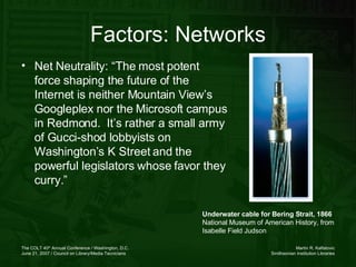 Factors: Networks Net Neutrality: “The most potent force shaping the future of the Internet is neither Mountain View’s Googleplex nor the Microsoft campus in Redmond.  It’s rather a small army of Gucci-shod lobbyists on Washington’s K Street and the powerful legislators whose favor they curry.” Underwater cable for Bering Strait, 1866 National Museum of American History, from Isabelle Field Judson  