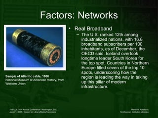 Factors: Networks Real Broadband The U.S. ranked 12th among industrialized nations, with 16.8 broadband subscribers per 100 inhabitants, as of December, the OECD said. Iceland overtook longtime leader South Korea for the top spot. Countries in Northern Europe filled seven of the top 10 spots, underscoring how the region is leading the way in taking up this pillar of modern infrastructure.   Sample of Atlantic cable, 1866 National Museum of American History, from Western Union  