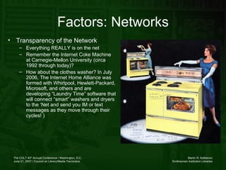 Factors: Networks Transparency of the Network  Everything REALLY is on the net Remember the Internet Coke Machine at Carnegie-Mellon University (circa 1992 through today)? How about the clothes washer? In July 2006, The Internet Home Alliance was formed with Whirlpool, Hewlett-Packard, Microsoft, and others and are developing “Laundry Time” software that will connect “smart” washers and dryers to the ‘Net and send you IM or text messages as they move through their cycles! )  