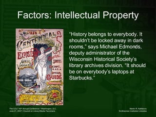 Factors: Intellectual Property “ History belongs to everybody. It shouldn’t be locked away in dark rooms,” says Michael Edmonds, deputy administrator of the Wisconsin Historical Society’s library archives division. “It should be on everybody’s laptops at Starbucks.” 