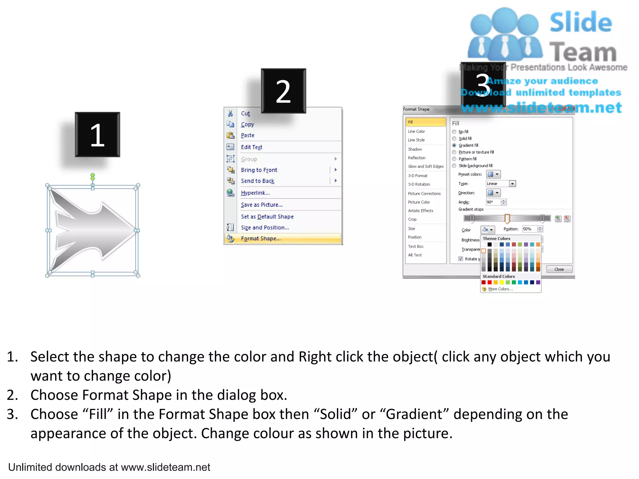 2 3
1
1. Select the shape to change the color and Right click the object( click any object which you
want to change color)
2. Choose Format Shape in the dialog box.
3. Choose “Fill” in the Format Shape box then “Solid” or “Gradient” depending on the
appearance of the object. Change colour as shown in the picture.
Unlimited downloads at www.slideteam.net