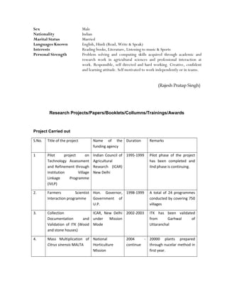 Sex Male
Nationality Indian
Marital Status Married
Languages Known English, Hindi (Read, Write & Speak)
Interests Reading books, Literature, Listening to music & Sports
Personal Strength Problem solving and computing skills acquired through academic and
research work in agricultural sciences and professional interaction at
work. Responsible, self directed and hard working. Creative, confident
and learning attitude. Self motivated to work independently or in teams.
(Rajesh Pratap Singh)
Research Projects/Papers/Booklets/Collumns/Trainings/Awards
Project Carried out
S.No. Title of the project Name of the
funding agency
Duration Remarks
1 Pilot project on
Technology Assessment
and Refinement through
Institution Village
Linkage Programme
(IVLP)
Indian Council of
Agricultural
Research (ICAR)
New Delhi
1995-1999 Pilot phase of the project
has been completed and
IInd phase is continuing.
2. Farmers Scientist
Interaction programme
Hon. Governor,
Government of
U.P.
1998-1999 A total of 24 programmes
conducted by covering 750
villages
3. Collection
Documentation and
Validation of ITK (Wood
and stone houses)
ICAR, New Delhi
under Mission
Mode
2002-2003 ITK has been validated
from Garhwal of
Uttaranchal
4. Mass Multiplication of
Citrus sinensis MALTA
National
Horticulture
Mission
2004 -
continue
20000 plants prepared
through nucelar method in
first year.
 