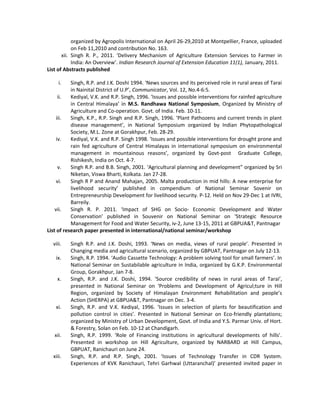 organized by Agropolis International on April 26-29,2010 at Montpellier, France, uploaded
on Feb 11,2010 and contribution No. 163.
xii. Singh R. P., 2011. ‘Delivery Mechanism of Agriculture Extension Services to Farmer in
India: An Overview’. Indian Research Journal of Extension Education 11(1), January, 2011.
List of Abstracts published
i. Singh, R.P. and J.K. Doshi 1994. ‘News sources and its perceived role in rural areas of Tarai
in Nainital District of U.P’, Communicator, Vol. 12, No.4-6:5.
ii. Kediyal, V.K. and R.P. Singh, 1996. ‘Issues and possible interventions for rainfed agriculture
in Central Himalaya’ in M.S. Randhawa National Symposium, Organized by Ministry of
Agriculture and Co-operation. Govt. of India. Feb. 10-11.
iii. Singh, K.P., R.P. Singh and R.P. Singh, 1996. ‘Plant Pathozens and current trends in plant
disease management’, in National Symposium organized by Indian Phytopathological
Society, M.L. Zone at Gorakhpur, Feb. 28-29.
iv. Kediyal, V.K. and R.P. Singh 1998. ‘Issues and possible interventions for drought prone and
rain fed agriculture of Central Himalayas in international symposium on environmental
management in mountainous reasons’, organized by Govt-post Graduate College,
Rishikesh, India on Oct. 4-7.
v. Singh R.P. and B.B. Singh, 2001. ‘Agricultural planning and development” organized by Sri
Niketan, Viswa Bharti, Kolkata. Jan 27-28.
vi. Singh R P and Anand Mahajan, 2005. Malta production in mid hills: A new enterprise for
livelihood security’ published in compendium of National Seminar Sovenir on
Entrepreneurship Development for livelihood security. P-12. Held on Nov 29-Dec 1 at IVRI,
Barreily.
vii. Singh R. P. 2011. ‘Impact of SHG on Socio- Economic Development and Water
Conservation’ published in Souvenir on National Seminar on ‘Strategic Resource
Management for Food and Water Security, iv-2, June 13-15, 2011 at GBPUA&T, Pantnagar
List of research paper presented in international/national seminar/workshop
viii. Singh R.P. and J.K. Doshi, 1993. ‘News on media, views of rural people’. Presented in
Changing media and agricultural scenario, organized by GBPUAT, Pantnagar on July 12-13.
ix. Singh, R.P. 1994. ‘Audio Cassette Technology: A problem solving tool for small farmers’. In
National Seminar on Sustabilable agriculture in India, organized by G.K.P. Environmental
Group, Gorakhpur, Jan 7-8.
x. Singh, R.P. and J.K. Doshi, 1994. ‘Source credibility of news in rural areas of Tarai’,
presented in National Seminar on ‘Problems and Development of Agricul;ture in Hill
Region, organized by Society of Himalayan Environment Rehabilitation and people’s
Action (SHERPA) at GBPUA&T, Pantnagar on Dec. 3-4.
xi. Singh, R.P. and V.K. Kediyal, 1996. ‘Issues in selection of plants for beautification and
pollution control in cities’. Presented in National Seminar on Eco-friendly plantations;
organized by Ministry of Urban Development, Govt. of India and Y.S. Parmar Univ. of Hort.
& Forestry, Solan on Feb. 10-12 at Chandigarh.
xii. Singh, R.P. 1999. ‘Role of Financing institutions in agricultural developments of hills’.
Presented in workshop on Hill Agriculture, organized by NARBARD at Hill Campus,
GBPUAT, Ranichauri on June 24.
xiii. Singh, R.P. and R.P. Singh, 2001. ‘Issues of Technology Transfer in CDR System.
Experiences of KVK Ranichauri, Tehri Garhwal (Uttaranchal)’ presented invited paper in
 