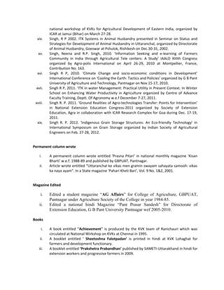 national workshop of KVKs for Agricultural Development of Eastern India, organized by
ICAR at Jamui (Bihar) on March 27-28.
xiv. Singh, R P 2002. ITK Systems in Animal Husbandry presented in Seminar on Status and
Strategies for Development of Animal Husbandry in Uttaranchal, organized by Directorate
of Animal Husbandry, Goeswar at Pshulok, Rishikesh on Dec.30-31, 2002.
xv. Singh, Neena and R.P. Singh, 2010. ‘Information Seeking and e-learning of Farmers
Community in India through Agricultural Tele centers: A Study’ IAALD XIIIth Congress
organized by Agro-polis International on April 26-29, 2010 at Montpellier, France,
Contribution No. 163.
xvi. Singh R P, 2010. ‘Climate Change and socio-economic conditions in Development’
International Conference on ‘Cooling the Earth: Tactics and Policies’ organized by G B Pant
University of Agriculture and Technology, Pantnagar on Nov.15-17, 2010.
xvii. Singh R P, 2011. ‘ITK in water Management: Practical Utility in Present Context. In Winter
School on Enhancing Water Productivity in Agriculture organized by Centre of Advance
Faculty Training, Deptt. Of Agronomy w.e.f December 7-27, 2011.
xviii. Singh R. P. 2011. ‘Ground Realities of Agro-technologies Transfer: Points for Intervention’
in National Extension Education Congress-2011 organized by Society of Extension
Education, Agra in collaboration with ICAR Research Complex for Goa during Dec. 17-19,
2011.
xix. Singh R. P. 2012. ‘Indigenous Grain Storage Structures: An Eco-friendly Technology’ in
International Symposium on Grain Storage organized by Indian Society of Agricultural
Engineers on Feb. 27-28, 2012.
Permanent column wrote
i. A permanent column wrote entitled ‘Prasna Pitari’ in national monthly magazine ‘Kisan
Bharti’ w.e.f. 1988-89 and published by GBPUAT, Pantnagar.
ii. Article wrote entitled “Uttaranchal ke vikas men gramin swayam sahayata samooh: vikas
ka naya ayam”. In a State magazine ‘Pahari Kheti Bari’, Vol. 9 No. 1&2, 2001.
Magazine Edited
i. Edited a student magazine “AG Affairs” for College of Agriculture, GBPUAT,
Pantnagar under Agriculture Society of the College in year 1984-85.
ii. Edited a national hindi Magazine “Pant Prasar Sandesh” for Directorate of
Extension Education, G B Pant University Pantnagar wef 2005-2010.
Books
i. A book entitled “Achievement” is produced by the KVK team of Ranichauri which was
circulated at National Wirkshop on KVKs at Chennai in 1995.
ii. A booklet entitled ‘ Sheetoshna Falotpadan’ is printed in hindi at KVK Lohaghat for
farmers and development functionary.
iii. A booklet entitled ‘Prakshetra Prabandhan’ published by SAMETI-Uttarakhand in hindi for
extension workers and progressive farmers in 2009.
 