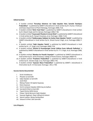 Edited booklets
i. A booklet entitled ‘Parvatiya Kshetron me Sabji Utpadan Hetu Samekit Nashijeev
Prabandhan’ is published by SAMETI Uttarakhand in hindi written by Dr J Kumar, Professor
and Head, Department of Plant Pathology, Pantnagar.2008, P-26.
ii. A booklet entitled ‘Ginin Fowl Palan’ is published by SAMETI-Uttarakhand in hindi written
by Dr. Brijesh Singh and R.S. Barwal, Pantnagar.2008, P-48.
iii. A booklet entitled ‘Vayavsayik Phoolon ki Unnat Kheti’ is published by SAMETI-Uttarakhand
in hindi written by Dr. Ranjan Srivastava, et.al, Pantnagar. 2008, P-124.
iv. A booklet entitled ‘Kadduvargiya Sabjiyon ka Sankar Beej Utpadan Taknik’ is published by
SAMETI-Uttarakhand in hindi written by Dr. Dinesh Kumar Singh, et.al, Pantnagar.2008, P-
79.
v. A booklet entitled ‘Sabji Utpadan Taknik’ is published by SAMETI-Uttarakhand in hindi
written by Dr. J. P. Singh, et.al, Pantnagar.2008, P-59.
vi. A booklet entitled ‘Shichai ki Paramparagat Unnat Vidhiya Evam Adhunik Padhatiya’ is
published by SAMETI-Uttarakhand in hindi written by Dr. P. K. Singh, et.al, Pantnagar.2008,
P46.
vii. A booklet entitled ‘Mandua ke Paustik Vayanjan’ is published by SAMETI-Uttarakhand in
hindi written by Dr. Sarita Srivastava, College of Home Science, Pantnagar.2008,P-47.
viii. A booklet entitled ‘Prashetra Prabandhan’ is published by SAMETI-Uttarakhand in hindi
written by Dr. Jitendra Singh, et.al, Pantnagar.2009, P-95.
ix. A booklet entitled ‘Vyavsaic Maun Prabandhan’ is published by SAMETI- Uttarakhand in
Hindi witten by Dr. A K Karnatak, Pantnagar. 2011, P-98.
Success Stories Documented
i. Krishi Vividhikaran
ii. Phoolon se Samridhi
iii. Sabji Utpadan se Samridhi
iv. Jevik Kheti
v. Matsya Paalan: Ek Saphal Vayavsay
vi. Dairy Vayavsav
vii. Vermi-compost Utpadan Adhik Aay ka Sadhan
viii. Sanrakshit Kheti se Samridhi
ix. Tapak Shichai Adhik Kamai
x. Palwar Taknik Bemosmi Sabji Utpadan
xi. Vyavsaic Baghvani: Naye Udhyami ki Kahani
xii. Seemit sadhan: Mulya Sambardhan
xiii. Satavari ki Kheti: Deti Samridhi
List of Reports
 