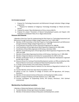 List of project proposal
i. Proposal for Technology Assessment and Refinement through Institution Village Linkage
programme
ii. Proposal for Validation of Indigenous Technology Knowledge on ‘Wood and Stone
Houses’.
iii. Proposal for project ‘Mass Multiplication of Citrus sinensis MALTA.
iv. Proposal for project ‘Promotion of Natural honey,Backyard poultry and Organic milk
Production in Scheduled Tribes of U.S. Nagar (Uttaranchal)
Honours And Awards :
1.Member of the Core Team for implementing the Pilot Project on ‘Technology Assessment and
Refinement through Institution Village Linkage Programme’ w.e.f. 1995-1998.
2. Member of SITE Committee in the Pilot Project on Technology Assessment and Refinement
through Institution Village Linkage Programme w.e.f. 1997-98.
3. Co-Coordinator of Scientists Farmers Interaction Programme for 1998-99.
4. Local Coordinator of Rural Agricultural Work Experience Programme for 2001-2002.
5. Coordinator of Kisan Mela organized at Hill Campus, Ranichauri 2001.
6. Member of Coordinating team of Rural Agricultural Work Experience Programme for 1996,
1997 and 1998.
7. Member of Kisan Mela Organzing Committee at Hill Campus, Ranichauri w.e.f. 1995-2002.
8. Member of Agromet Advisory Committee for issuing bulletins for 1997 to till now.
9. Member of Mountain Forum, an International Form for Mountain Development organized
by FAO 1997 to 1999.
10. Resource Person for training of Scientists/Development workers on PRA accredited by ICAR,
National Women Commission and National Watershed Development, New Delhi.
11. In charge, Communication Unit at Hill Campus, Ranichauri
12. Member of the Research Board of Advisors for the American Biographical Institute Inc. for
1999.
13. Founder Member of the Asian Agri-History Foundation in 1994.
14. Advisor of two U.G. Students of College of Forestry and Hill Agriculture, Hill Campus,
Ranichauri.
15. Member of International Institute of Education and Development (IIED), London
16. Officer In charge of Publicity and Public Relations w.e.f. 1995-1998.
17. Principal Investigator of Cooperating Centre, Hill Campus, Ranichauri, Tehri Garhwal
(Uttaranchal).
Membership of professional societies-
1.Member of Watershed Network, Kathmandu, Nepal
2. Founder Member of Asian Agri-Hisotry Foundation, Hydrabad
3. Member of International Institute of Education and Development, London
 