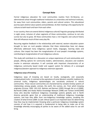 Concept Note
Formal indigenous education for rural communities reaches from On-Reserve, un-
administered school through traditional institutions to universities and technical institutes,
far away from rural communities, elders, parents and cultural centers. This educational
journey spans distinct value systems and worldviews. As their meeting is the opportunity for
cultures to both teach and learn from each other.
In our country, there are several distinct indigenous cultural/ linguistic groupings distributed
in eight zones, inclusive of urban segments of those communities, continue to not only
survive but also to grow. All these communities have a rich linguistic and cultural history
that still influences much of their every day life.
Recurring negative feedback in the relationships with external, western education system
brought to bear on rural peoples indicates that these relationships have not always
effectively addressed many indigenous special needs, languages, learning styles and
cultures. One impact has been the marginalization of rural people’s knowledge systems,
contributing to marginalization of rural indigenous cultures.
This study will contribute to a discussion on unique experiences of rural communities and
people, offering options for community leaders, administrators, educators and students
involve in extension education. It will conclude with important characteristics of an
indigenous community based model and support system for delivery of a converged
indigenous/western approach to indigenous extension approach.
Indigenous ways of knowing
Indigenous ways of knowing are based on locally, ecologically, and seasonally
contextualized truths. In contrast to the aspirations of some Western scientific traditions for
universal truths, Indigenous epistemologies are narratively anchored in natural
communities. Those natural communities are characterised by complex kinship systems of
relationships among people, animals, the earth, the cosmos, etc. from which knowing
originates (Ermine, 1995: 101-112). Battiste and Barman (1995) through Dei et al (2000),
Barnhardt (1986) and Alaska Native Knowledge Network (1998) and Tuhiwai Smith(1999)
many who describe traditional Indigenous knowledge systems globally and in North
America generally agree that an understanding of traditional Indigenous knowledge
systems, and how they differ from non-Indigenous knowledge systems, (enabling the
creation of what Ermine (2004: 3) calls ‘ethical space’) is an important basis for determining
how they may be implemented. Knowing what a particular Indigenous knowledge system
consists of and how it is acquired is fundamental to being able to make use of the
knowledge whereby encouraging all parties to be aware of the added value its use will
bring.
 