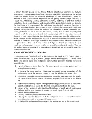 A former Director General of the United Nations Educational, Scientific and Cultural
Organization, Federico Mayor, in defining traditional knowledge, points out that the world’s
Indigenous people possess an immense knowledge of their environments, based on
centuries of living close to nature. He points out in an Opening Address (Mayor 1994: 1-6) to
a 1994 UNESCO Lifelong Learning Conference in Rome, that living in and from complex
ecosystems, these people have an understanding of the properties of plants and animals,
the functioning of ecosystems and the techniques for using and managing them that is
particular and often detailed. His address continues that in rural communities in developing
countries, locally occurring species are relied on for, sometimes all, foods, medicines, fuel,
building materials and other products. In addition, he says that peoples’ knowledge and
perceptions of the environment, and their relationships with it, are often important
elements of their cultural identity. Most Indigenous people make use of traditional songs,
stories, legends, dreams, methods and practices as a means of transmitting specific human
elements of traditional knowledge. Sometimes they are preserved in artifacts handed from
one generation to the next. In the context of Indigenous knowledge systems, there is
usually no real separation between secular and sacred knowledge and practice. They are
one and the same. In virtually all of these systems, knowledge is transmitted directly from
individual to individual.
DESCRIPTION OF INDIGENOUS KNOWLEDGE
R. Barnhardt and O. Kawagley (1999), M. Battiste and J. Barman (1995), G. Cajete (1986), A.
Emery and Associates (1997), W. Ermine (1995), C. Odora-Hoppers (2002), L. Tuhiwai Smith
(1999) and others agree that Indigenous communities generally describe Indigenous
knowledge as:
1 o practical common sense based on the teachings and experiences passed on from
generation to generation.
2 o knowing its home country. Indigenous knowledge covers knowledge of the
environment - snow, ice, weather, resources - and the relationships among things.
3 o holistic; it cannot be compartmentalized and cannot be separated from the people.
It is rooted in the spiritual health, culture and language of the people. It is a way of
life.
1 o a traditional authority system; setting out the rules governing the use of resources -
respect, an obligation to share. It is dynamic, cumulative and stable. It is truth.
2 o a way of life - wisdom is using traditional knowledge in ‘good’ ways. It means using
the heart and the head together. It survives because it comes from the spirit.
3 o giving credibility to people.
4 o serving community needs and interests first.
5 o having the potential to realise that the real contributions of local and traditional
knowledge incorporate knowledge of the ecosystem.
6 o relationships and a code of ethics, govern the appropriate use of the environment.
 