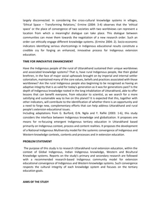 largely disconnected. In considering the cross-cultural knowledge systems in villages,
‘Ethical Space – Transforming Relations,’ Ermine (2004: 3-4) observes that the ‘ethical
space’ or the place of convergence of two societies with two worldviews can represent a
location from which a meaningful dialogue can take place. This dialogue between
communities can move them towards the negotiation of a new research order. Such an
order can ethically engage different knowledge systems. (Ermine 2004: 2). Socio-economic
indicators identifying serious shortcomings in Indigenous educational results constitute a
credible cry for forging an enhanced, innovative process for Indigenous extension
education.
TIME FOR INNOVATIVE ENHANCEMENT
Have the Indigenous people of the rural of Uttarakhand sustained their unique worldviews
and associated knowledge systems? That is, have rural Indigenous people, like their global
brethren, in the face of major social upheavals brought on by imperial and internal settler
colonialism, maintained many of the core values, beliefs and practices associated with those
worldviews? Are the rural Indigenous people also beginning to be recognised as having an
adaptive integrity that is as valid for today's generation as it was for generations past? Is the
depth of Indigenous knowledge rooted in the long inhabitation of Uttarakhand, able to offer
lessons that can benefit everyone, from educator to scientist, as we search for a more
satisfying and sustainable way to live on this planet? It is expected that this, together with
other indicators, will contribute to the identification of whether there is an opportunity and
a need to forge new, complementary efforts that can help address Uttarakhand and rural
people’s extension educational issues.
Including adaptations from G. Burford, O.N. Ngila and Y. Rafiki (2003: 1-6), this study
considers the interface between Indigenous knowledge and globalization. It proposes one
means for re-focusing emergent Indigenous tertiary education in Uttarakhand based
primarily on Indigenous context, process and content realities. It proposes the development
of a National Indigenous Multiversity model for the systemic convergence of Indigenous and
Western knowledge contexts, contents and processes and in extension education.
PROBLEM STATEMENT
The purpose of this study is to research Uttarakhand rural extension education, within the
context of Global Indigenous, Indian Indigenous knowledge, Western and Bicultural
Knowledge systems. Reports on the study’s primary and secondary research are followed
with a recommended research-based Indigenous community model for extension
educational convergence of Indigenous and Western knowledge systems. Such convergence
respects the cultural integrity of each knowledge system and focuses on the tertiary
education goals.
AIMS OF THE STUDY
 