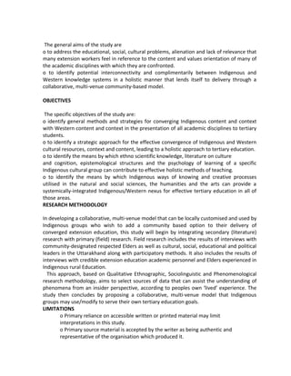 The general aims of the study are
o to address the educational, social, cultural problems, alienation and lack of relevance that
many extension workers feel in reference to the content and values orientation of many of
the academic disciplines with which they are confronted.
o to identify potential interconnectivity and complimentarily between Indigenous and
Western knowledge systems in a holistic manner that lends itself to delivery through a
collaborative, multi-venue community-based model.
OBJECTIVES
The specific objectives of the study are:
o identify general methods and strategies for converging Indigenous content and context
with Western content and context in the presentation of all academic disciplines to tertiary
students.
o to identify a strategic approach for the effective convergence of Indigenous and Western
cultural resources, context and content, leading to a holistic approach to tertiary education.
o to identify the means by which ethno scientific knowledge, literature on culture
and cognition, epistemological structures and the psychology of learning of a specific
Indigenous cultural group can contribute to effective holistic methods of teaching.
o to identify the means by which Indigenous ways of knowing and creative processes
utilised in the natural and social sciences, the humanities and the arts can provide a
systemically-integrated Indigenous/Western nexus for effective tertiary education in all of
those areas.
RESEARCH METHODOLOGY
In developing a collaborative, multi-venue model that can be locally customised and used by
Indigenous groups who wish to add a community based option to their delivery of
converged extension education, this study will begin by integrating secondary (literature)
research with primary (field) research. Field research includes the results of interviews with
community-designated respected Elders as well as cultural, social, educational and political
leaders in the Uttarakhand along with participatory methods. It also includes the results of
interviews with credible extension education academic personnel and Elders experienced in
Indigenous rural Education.
This approach, based on Qualitative Ethnographic, Sociolinguistic and Phenomenological
research methodology, aims to select sources of data that can assist the understanding of
phenomena from an insider perspective, according to peoples own ‘lived’ experience. The
study then concludes by proposing a collaborative, multi-venue model that Indigenous
groups may use/modify to serve their own tertiary education goals.
LIMITATIONS
o Primary reliance on accessible written or printed material may limit
interpretations in this study.
o Primary source material is accepted by the writer as being authentic and
representative of the organisation which produced it.
 