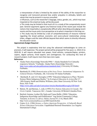 o Interpretation of data is limited by the extent of the ability of the researcher to
recognise and transcend personal bias and/or prejudice in attitudes, beliefs and
values that may be present in sources consulted.
o Influences, such as the researcher’s language, status, gender, etc., which may have
impacted on the empirical study, will be discussed.
o This study may be limited in that much of it is a study of the comparatively recent
past. General arguments against any historical study of the recent past include the
notions that impartiality is exceptionally difficult when describing and judging recent
events and live issues and a true perspective as to what is important in the long run.
o This study may be limited by a lack of comprehensiveness of resource material
regarding the broad political, economic and socio-cultural relationships among
tribes, villagers and the state officials beyond that which seems to directly influence
the education sector.
Approximate Budget Required
The project is exploratory kind but using the advanced methodologies to come on
precision, it will expensive. The project period will be proposed for five years i.e. 2014-15 to
2019-20. It will require educated man power, hired vehicles, computer/laptos, printers,
copiers, digital cameras, hired experts and contingencies. For conducting this kind of
research project, it will require more than two crore rupee.
References
 Alaska Native Knowledge Network(1998) “: Alaska Standards For Culturally
responsive Schools,” Fairbanks: Alaska Native Knowledge Network (
http://www.ankn.uaf.edu.publications/standards.html ) University Of Alaska,
Fairbanks.
 Barnhardt, R. (1986) Domestication of the Ivory Tower: Institutional Adaptation To
Cultural Distance Fairbanks, AK: University Of Alaska Fairbanks.
 Barnhardt, R. and A.O. Kawagley (1999) “Education Indigenous to Place: Western
Science Meets Indigenous Reality,” In Ecological Education In Action (Pp 117 –
140) Gregory Smith and Dilafruz Williams, (eds.) State University Of New York
Press: New York:
(http://www.ankn.uaf.edu/Curriculum/Articles/BarnhardtKawagley/EIP.html)
 Batiste, M. and Barman, J., (eds.) (1995) First Nations Education In Canada: The
Circle Unfolds. Vancouver, B.C., Canada: University Of British Columbia Press.
 Burford, Gemma, Lesikar Ole Ngila and Yunus Rafiki, (2004) “Education,
Indigenous Knowledge and Globalization” Aag Serian Community College,
Tanzania, in Science in Africa, Online Journal #5. (1-6), March 2003
http://www.scienceinafrica.co.za/2003/march/ik.htm
 Cajete, G.A. (1986) Science, a Native American Perspective: A Culturally Based
Science Education Curriculum. Unpublished Doctoral Dissertation. Los Angeles:
International College.
 