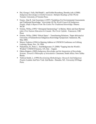  Dei, George J. Sefa, Hall Budd L. and Goldin Rosenberg, Dorothy (eds.) (2000)
Indigenous Knowledges in Global Contexts: Multiple Readings of Our World.
Toronto: University of Toronto Press.
 Emery, Alan R. And Associates ( (1997) “Guidelines For Environmental Assessments
and Traditional Knowledge,” Knowledge Of The World Council Of Indigenous
People, (Daft) A Report From The Centre For Traditional Knowledge. Ottawa:
WCIP.
 Ermine, Willie, (1995) “Aboriginal Epistemology” in Batiste, Marie and Jean Barman
(eds.) First Nations Education In Canada: The Circle Unfolds. .Vancouver, UBC
Press
 Ermine, Willie, (2004) ‘Ethical Space’ - Transforming Relations,’ Paper delivered at
University of Saskatchewan Indigenous Knowledge Symposium: Saskatoon, SK,
May 2004.
 Mayor, Federico (1994) in Opening Address to UNESCO Conference on Lifelong
Learning, Rome, Nov. 30, 1994.
 Nakashima, D., Prott, L. And Bridgewater, P. (2000) “Tapping Into the World’s
Wisdom” UNESCO Sources, 125, July – August.
 Odora-Hoppers, (2002) Indigenous Knowledge and the Integration of Knowledge
Systems: Toward A Philosophy of Articulation. Claremont, South Africa: New Afrika
Books.
 Tuhiwai Smith, L. (1999) Decolonising Methodologies: Research And Indigenous
Peoples London And New York: Zed Books - Dunedin, NZ:. University Of Otago
Press.
 