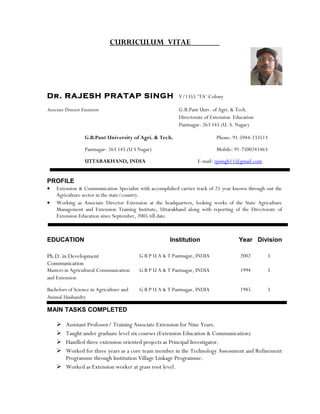 CURRICULUM VITAE
Dr. RAJESH PRATAP SINGH V/1355 ‘TA’ Colony
Associate Director Extension G.B.Pant Univ. of Agri. & Tech.
Directorate of Extension Education
Pantnagar- 263 145 (U. S. Nagar)
G.B.Pant University of Agri. & Tech. Phone: 91-5944-233513
Pantnagar- 263 145 (U S Nagar) Mobile: 91-7500241463
UTTARAKHAND, INDIA E-mail: rpsingh11@gmail.com
PROFILE
• Extension & Communication Specialist with accomplished carrier track of 25 year known through out the
Agriculture sector in the state/country.
• Working as Associate Director Extension at the headquarters, looking works of the State Agriculture
Management and Extension Training Institute, Uttarakhand along with reporting of the Directorate of
Extension Education since September, 2005 till date.
EDUCATION Institution Year Division
Ph.D. in Development
Communication
G B P U A & T Pantnagar, INDIA 2002 I
Masters in Agricultural Communication
and Extension
G B P U A & T Pantnagar, INDIA 1994 I
Bachelors of Science in Agriculture and
Animal Husbandry
G B P U A & T Pantnagar, INDIA 1985 I
MAIN TASKS COMPLETED
 Assistant Professor/ Training Associate Extension for Nine Years.
 Taught under graduate level six courses (Extension Education & Communication)
 Handled three extension oriented projects as Principal Investigator.
 Worked for three years as a core team member in the Technology Assessment and Refinement
Programme through Institution Village Linkage Programme.
 Worked as Extension worker at grass root level.
 