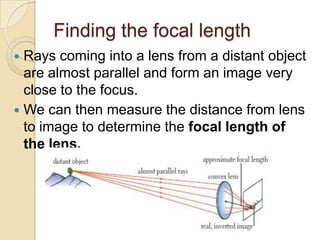 Finding the focal length
 Rays coming into a lens from a distant object
  are almost parallel and form an image very
  close to the focus.
 We can then measure the distance from lens
  to image to determine the focal length of
  the lens.
 