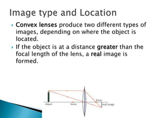    Convex lenses produce two different types of
    images, depending on where the object is
    located.
   If the object is at a distance greater than the
    focal length of the lens, a real image is
    formed.
 