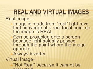 REAL AND VIRTUAL IMAGES
Real Image –
  Image is made from “real” light rays
    that converge at a real focal point so
    the image is REAL
  Can be projected onto a screen
    because light actually passes
    through the point where the image
    appears
  Always inverted
Virtual Image–
  “Not Real” because it cannot be
 