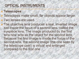 OPTICAL INSTRUMENTS
 Telescopes
 Telescopes make small, far objects appear larger.
 Two lenses are used.
 The objective lens produces a real, inverted image
  just inside the focus of a second lens, called the
  eyepiece lens. The image produced by the first
  lens now acts as the object for the second lens.
  Because the first image is inside the focus of the
  second lens, the second image (the one seen by
  the telescope user) is virtual and enlarged
  compared to the first one
 