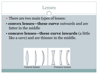 Lenses

 There are two main types of lenses:
• convex lenses—these curve outwards and are
  fatter in the middle
• concave lenses—these curve inwards (a little
  like a cave) and are thinner in the middle.




           Convex lenses        Concave Lenses
 