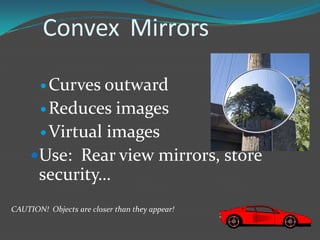 Convex Mirrors

        Curves outward
        Reduces images
       Virtual images
     Use: Rear view mirrors, store
      security…
CAUTION! Objects are closer than they appear!
 