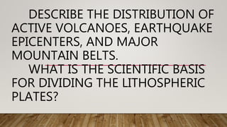 DESCRIBE THE DISTRIBUTION OF
ACTIVE VOLCANOES, EARTHQUAKE
EPICENTERS, AND MAJOR
MOUNTAIN BELTS.
WHAT IS THE SCIENTIFIC BASIS
FOR DIVIDING THE LITHOSPHERIC
PLATES?
 