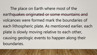 The place on Earth where most of the
earthquakes originated or some mountains and
volcanoes were formed mark the boundaries of
each lithospheric plate. As mentioned earlier, each
plate is slowly moving relative to each other,
causing geologic events to happen along their
boundaries.
 