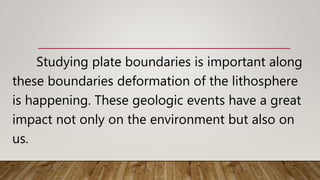 Studying plate boundaries is important along
these boundaries deformation of the lithosphere
is happening. These geologic events have a great
impact not only on the environment but also on
us.
 
