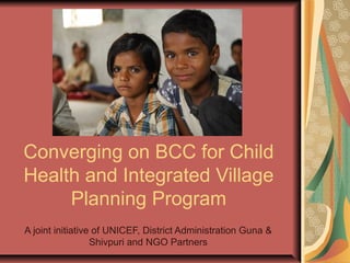 Converging on BCC for Child
Health and Integrated Village
Planning Program
A joint initiative of UNICEF, District Administration Guna &
Shivpuri and NGO Partners
 