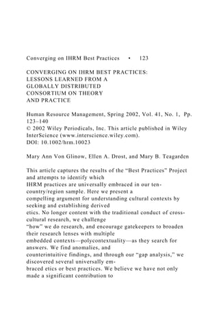 Converging on IHRM Best Practices • 123
CONVERGING ON IHRM BEST PRACTICES:
LESSONS LEARNED FROM A
GLOBALLY DISTRIBUTED
CONSORTIUM ON THEORY
AND PRACTICE
Human Resource Management, Spring 2002, Vol. 41, No. 1, Pp.
123–140
© 2002 Wiley Periodicals, Inc. This article published in Wiley
InterScience (www.interscience.wiley.com).
DOI: 10.1002/hrm.10023
Mary Ann Von Glinow, Ellen A. Drost, and Mary B. Teagarden
This article captures the results of the “Best Practices” Project
and attempts to identify which
IHRM practices are universally embraced in our ten-
country/region sample. Here we present a
compelling argument for understanding cultural contexts by
seeking and establishing derived
etics. No longer content with the traditional conduct of cross-
cultural research, we challenge
“how” we do research, and encourage gatekeepers to broaden
their research lenses with multiple
embedded contexts—polycontextuality—as they search for
answers. We find anomalies, and
counterintuitive findings, and through our “gap analysis,” we
discovered several universally em-
braced etics or best practices. We believe we have not only
made a significant contribution to
 